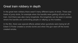 Great train robbery in depth
In the great train robbery there wasn't many different types of shots. There was
loads of jump shots, for example when the bandits were getting off and on the
train. And there was also many longshots, the longshots can be seen in scenes
where the bandits are confronting people or rallying up the hostiles.
In the film, there was special effects added when gunshots were being let off.
Edwin S Porter created a smoke bomb and when the gun went off the bomb
created smoke.
 