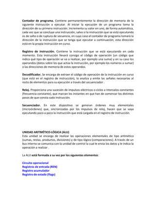 Contador de programa. Contiene permanentemente la dirección de memoria de la
siguiente instrucción a ejecutar. Al iniciar la ejecución de un programa toma la
dirección de su primera instrucción. Incrementa su valor en uno, de forma automática,
cada vez que se concluye una instrucción, salvo si la instrucción que se está ejecutando
es de salto o de ruptura de secuencia, en cuyo caso el contador de programa tomará la
dirección de la instrucción que se tenga que ejecutar a continuación; esta dirección
está en la propia instrucción en curso.

Registro de instrucción. Contiene la instrucción que se está ejecutando en cada
momento. Esta instrucción llevará consigo el código de operación (un código que
indica qué tipo de operación se va a realizar, por ejemplo una suma) y en su caso los
operandos (datos sobre los que actúa la instrucción, por ejemplo los números a sumar)
o las direcciones de memoria de estos operandos.

Decodificador. Se encarga de extraer el código de operación de la instrucción en curso
(que está en el registro de instrucción), lo analiza y emite las señales necesarias al
resto de elementos para su ejecución a través del secuenciador .

Reloj. Proporciona una sucesión de impulsos eléctricos o ciclos a intervalos constantes
(frecuencia constante), que marcan los instantes en que han de comenzar los distintos
pasos de que consta cada instrucción.

Secuenciador. En este dispositivo se generan órdenes muy elementales
(microórdenes) que, sincronizadas por los impulsos de reloj, hacen que se vaya
ejecutando poco a poco la instrucción que está cargada en el registro de instrucción.




UNIDAD ARITMÉTICO-LÓGICA (ALU)
Esta unidad se encarga de realizar las operaciones elementales de tipo aritmético
(sumas, restas, productos, divisiones) y de tipo lógico (comparaciones). A través de un
bus interno se comunica con la unidad de control la cual le envia los datos y le indica la
operación a realizar .

La ALU está formada a su vez por los siguientes elementos:

Circuito operacional
Registros de entrada (REN)
Registro acumulador
Registro de estado (flags)
 