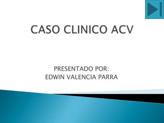 CASO CLINICO ACV PRESENTADO POR: EDWIN VALENCIA PARRA 