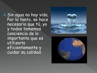  Sin agua no hay vida.
Por lo tanto, se hace
necesario que tú, yo
y todos tomemos
conciencia de lo
importante que es
utilizarla
eficientemente y
cuidar su calidad.
 