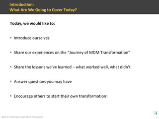 Introduction:What Are We Going to Cover Today?Today, we would like to:Introduce ourselvesShare our experiences on the “Journey of MDM Transformation”Share the lessons we’ve learned – what worked well, what didn’tAnswer questions you may haveEncourage others to start their own transformation!
