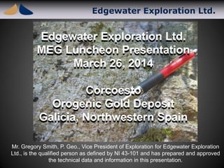 Edgewater Exploration Ltd.
Edgewater Exploration Ltd.
MEG Luncheon Presentation
March 26, 2014
Corcoesto
Orogenic Gold Deposit
Galicia, Northwestern Spain
Edgewater Exploration Ltd.
MEG Luncheon Presentation
March 26, 2014
Corcoesto
Orogenic Gold Deposit
Galicia, Northwestern Spain
Mr. Gregory Smith, P. Geo., Vice President of Exploration for Edgewater Exploration
Ltd., is the qualified person as defined by NI 43-101 and has prepared and approved
the technical data and information in this presentation.
 