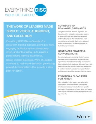 THE WORK OF LEADERS MADE
SIMPLE: VISION, ALIGNMENT,
AND EXECUTION.
Everything DiSC Work of Leaders®
is
classroom training that uses online pre-work,
engaging facilitation with contemporary
video, and online follow-up to create a
personalized learning experience.
Based on best practices, Work of Leaders
connects to real-world demands, generating
powerful conversations that provide a clear
path for action.
CONNECTS TO
REAL-WORLD DEMANDS
Using the framework of Vision, Alignment, and
Execution, Work of Leaders encourages leaders
to understand their own leadership behaviors
and how they impact their effectiveness. Rich,
compelling narrative adds depth to the data and
strong visuals support the learning process by
illustrating key messages.
GENERATES POWERFUL
CONVERSATIONS
PROVIDES A CLEAR PATH
FOR ACTION
Consistently thought-provoking, Work of Leaders
stimulates fresh conversations and perspectives
regardless of the leader’s knowledge or experience.
It’s an opportunity for leaders at all levels of learning to
reflect on how they approach each step of their work.
In addition, Work of Leaders encourages reflection
and discussion about the team and the organization.
Work of Leaders helps leaders take action with
personalized tips and strategies that give clear
direction and are easy to apply. Context-specific
feedback and developmental steps along with helpful
case-in-point narratives show how progress can play
out in real life.
 