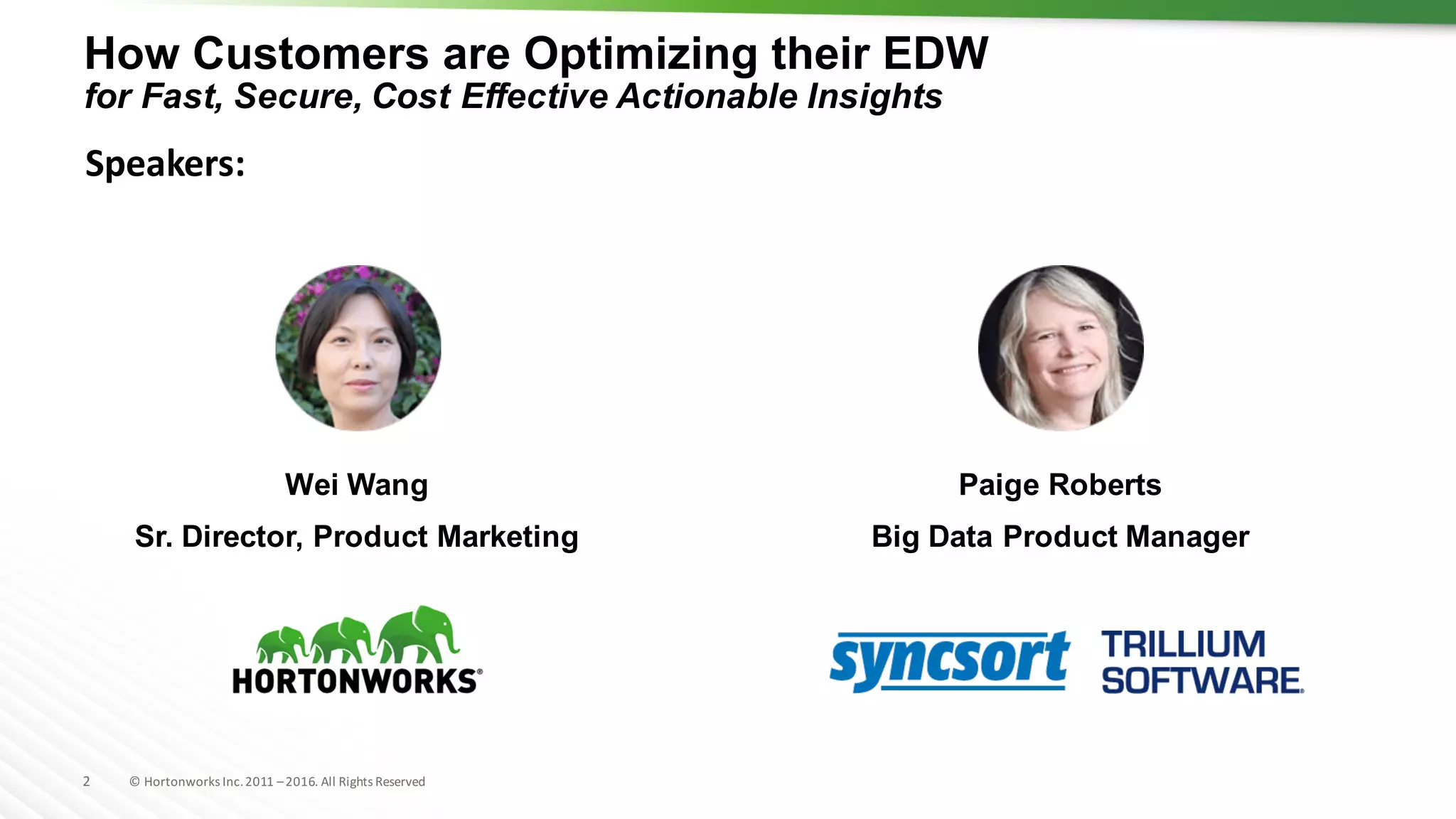 2 ©	Hortonworks	Inc.	2011	–2016.	All	Rights	Reserved
How Customers are Optimizing their EDW
for Fast, Secure, Cost Effective Actionable Insights
Wei Wang
Sr. Director, Product Marketing
Paige Roberts
Big Data Product Manager
Speakers:
 