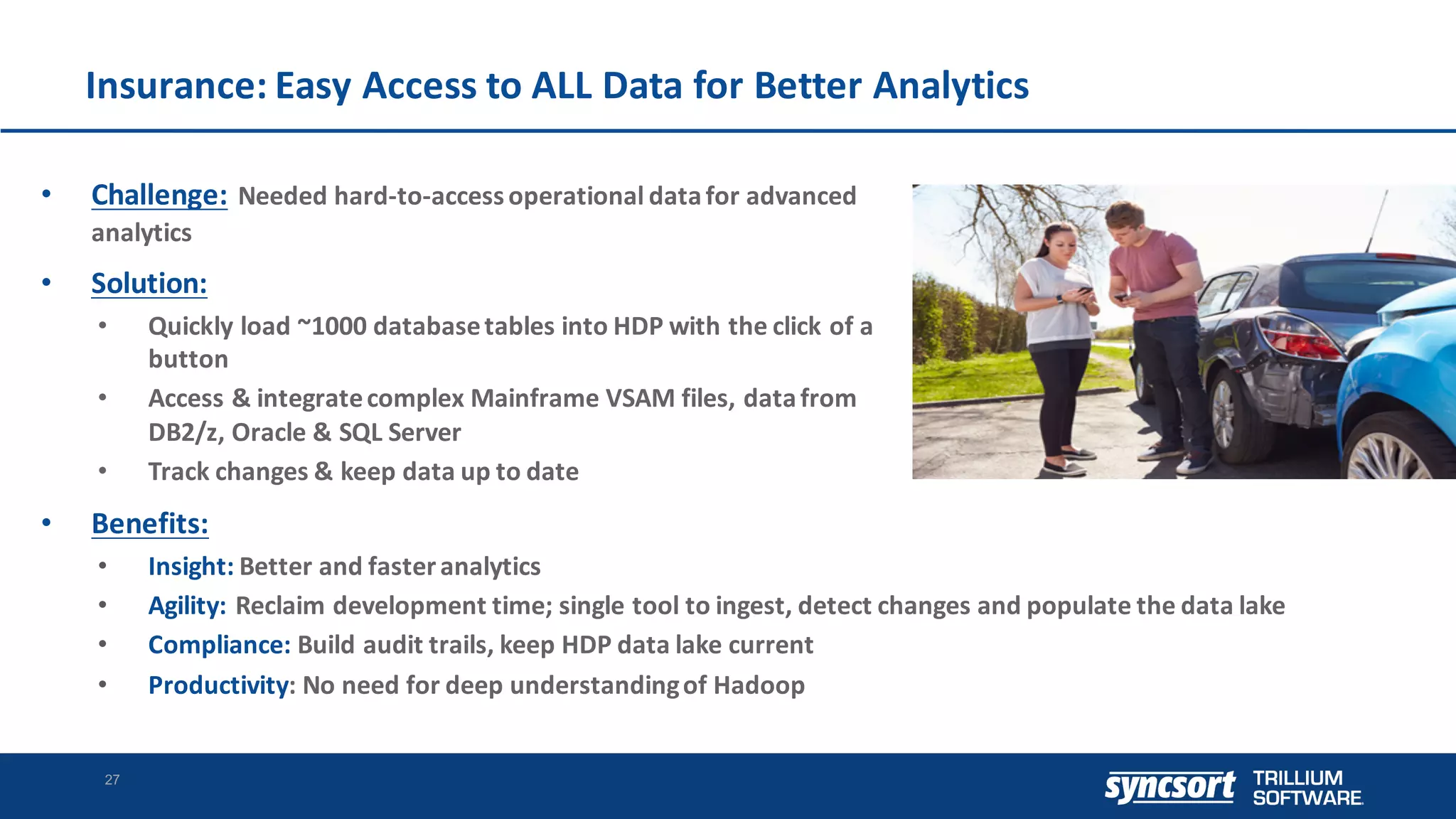 Insurance:	Easy	Access	to	ALL	Data	for	Better	Analytics
27
• Challenge: Needed	hard-to-access	operational	data	for	advanced	
analytics
• Solution:
• Quickly	load	~1000	database	tables	into	HDP	with	the	click	of	a	
button
• Access	&	integrate	complex	Mainframe	VSAM	files,	data	from	
DB2/z,	Oracle	&	SQL	Server
• Track	changes	&	keep	data	up	to	date
• Benefits:
• Insight: Better	and	faster	analytics
• Agility: Reclaim	development	time;	single	tool	to	ingest,	detect	changes	and	populate	the	data	lake
• Compliance: Build	audit	trails,	keep	HDP	data	lake	current
• Productivity:	No	need	for	deep	understanding	of	Hadoop
 