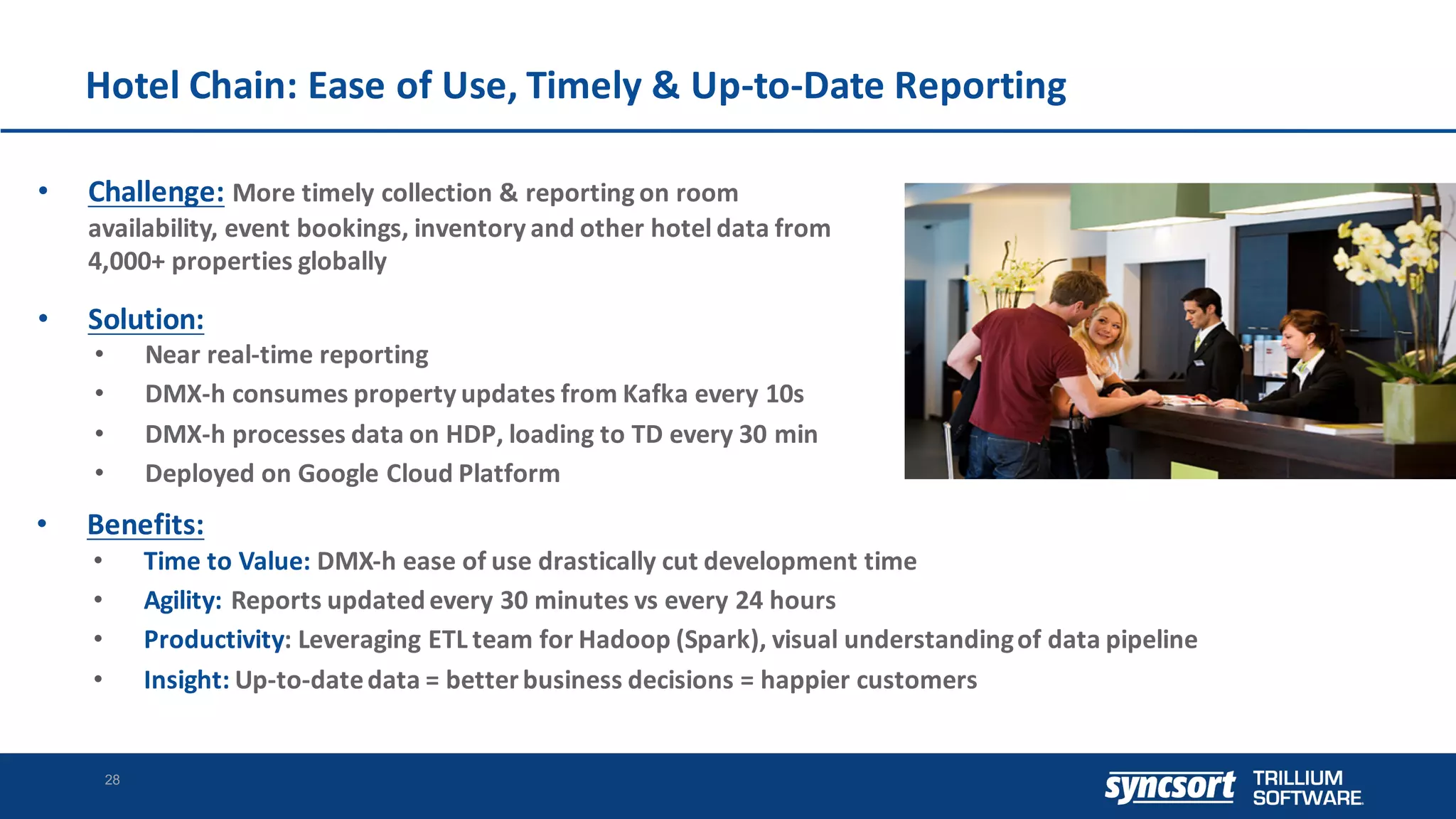 Hotel	Chain:	Ease	of	Use,	Timely	&	Up-to-Date	Reporting
28
• Challenge: More	timely	collection	&	reporting	on	room	
availability,	event	bookings,	inventory	and	other	hotel	data	from	
4,000+	properties	globally
• Solution:	
• Near	real-time	reporting
• DMX-h	consumes	property	updates	from	Kafka	every	10s
• DMX-h	processes	data	on	HDP,	loading	to	TD	every	30	min
• Deployed	on	Google	Cloud	Platform
• Benefits:
• Time	to	Value:	DMX-h	ease	of	use	drastically	cut	development	time
• Agility:	Reports	updated	every	30	minutes	vs	every	24	hours
• Productivity:	Leveraging	ETL	team	for	Hadoop	(Spark),	visual	understanding	of	data	pipeline
• Insight: Up-to-date	data	=	better	business	decisions	=	happier	customers
 
