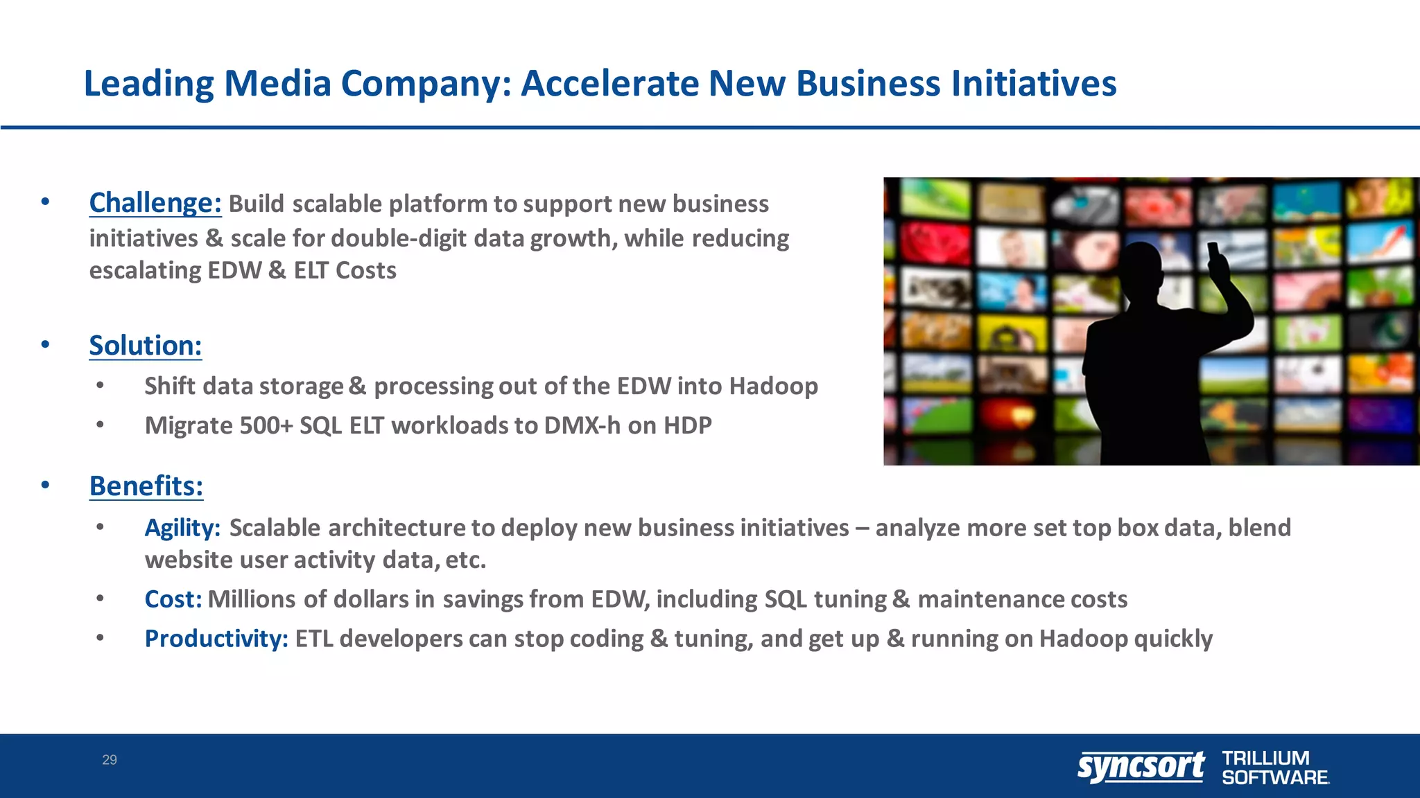 Leading	Media	Company:	Accelerate	New	Business	Initiatives
29
• Challenge: Build	scalable	platform	to	support	new	business	
initiatives	&	scale	for	double-digit	data	growth,	while	reducing	
escalating	EDW	&	ELT	Costs
• Solution:
• Shift	data	storage	&	processing	out	of	the	EDW	into	Hadoop
• Migrate	500+	SQL	ELT	workloads	to	DMX-h	on	HDP
• Benefits:
• Agility: Scalable	architecture	to	deploy	new	business	initiatives	– analyze	more	set	top	box	data,	blend	
website	user	activity	data,	etc.
• Cost: Millions	of	dollars	in	savings	from	EDW,	including	SQL	tuning	&	maintenance	costs
• Productivity:	ETL	developers	can	stop	coding	&	tuning,	and	get	up	&	running	on	Hadoop	quickly
 