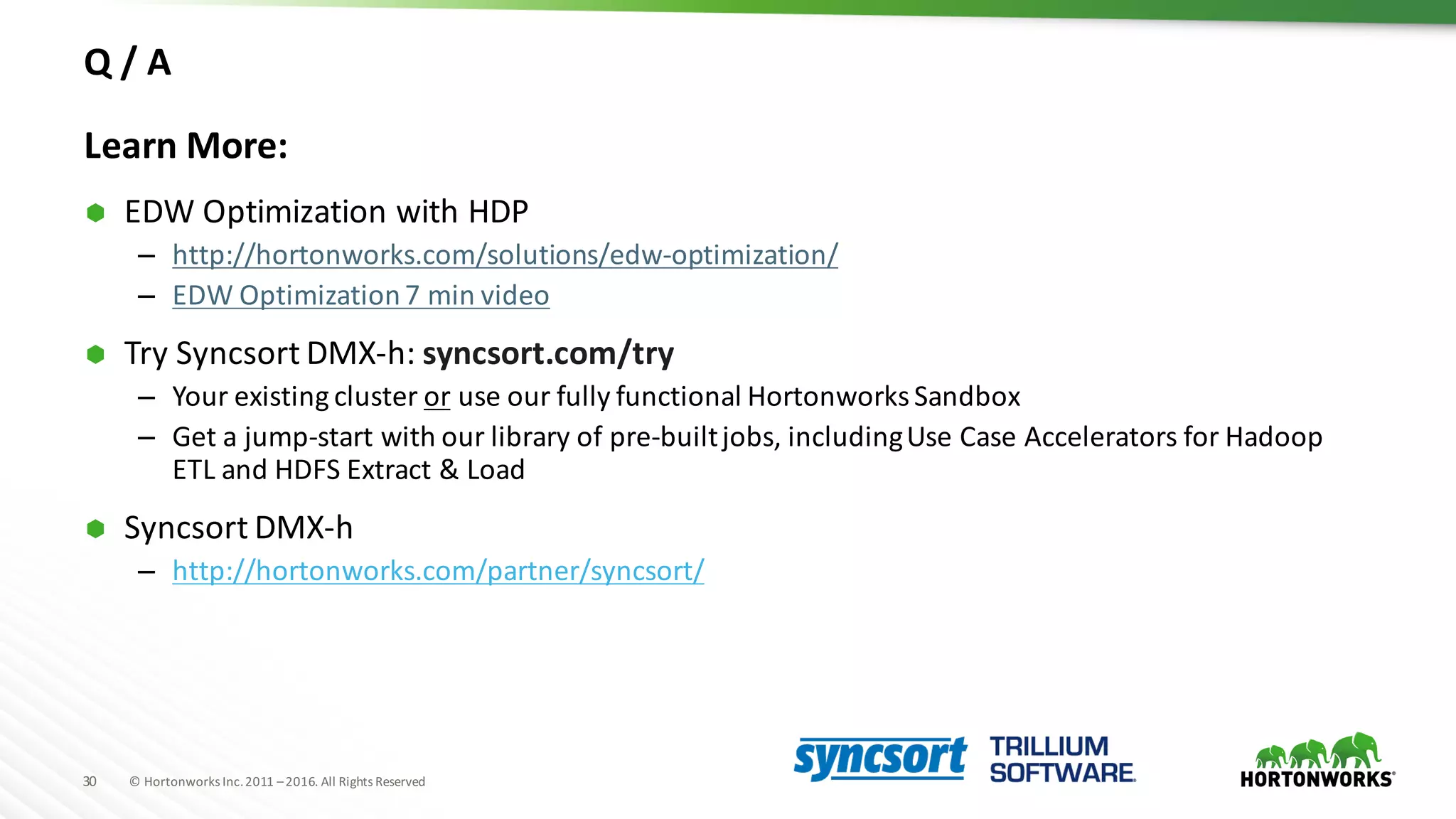 30 ©	Hortonworks	Inc.	2011	–2016.	All	Rights	Reserved
Q	/	A
Learn	More:
Ã EDW	Optimization	with	HDP
– http://hortonworks.com/solutions/edw-optimization/
– EDW	Optimization	7	min	video	
Ã Try	Syncsort DMX-h:	syncsort.com/try
– Your	existing	cluster	or use	our	fully	functional	Hortonworks	Sandbox
– Get	a	jump-start	with	our	library	of	pre-built	jobs,	including	Use	Case	Accelerators	for	Hadoop	
ETL	and	HDFS	Extract	&	Load	
Ã Syncsort DMX-h
– http://hortonworks.com/partner/syncsort/
 