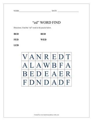 NAME___________________________________ DATE _______________________




                         “ed” WORD FIND
Directions: Find the “ed” word in the puzzle below.


BED                                 RED

FED                                 WED

LED




           VAN R EDT
           ALAWB F A
           BED E AER
           F DN D AD F



                           Created by www.hawkinsacademy.webs.com
 