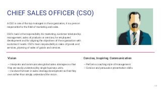 CHIEF SALES OFFICER (CSO)
A CSO is one of the top managers in the organization, it is a person
responsible for the field o...