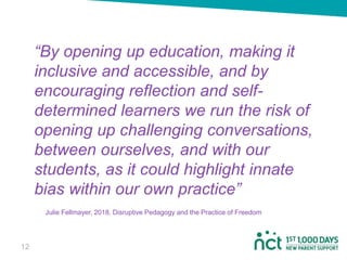 “By opening up education, making it
inclusive and accessible, and by
encouraging reflection and self-
determined learners we run the risk of
opening up challenging conversations,
between ourselves, and with our
students, as it could highlight innate
bias within our own practice”
Julie Fellmayer, 2018. Disruptive Pedagogy and the Practice of Freedom
1212
 