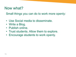 Now what?
15
Small things you can do to work more openly:
• Use Social media to disseminate.
• Write a Blog.
• Publish online.
• Trust students. Allow them to explore.
• Encourage students to work openly.
 