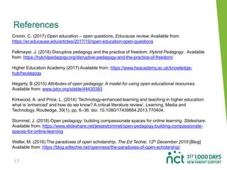 17
References
Cronin, C. (2017) Open education – open questions, Educause review. Available from:
https://er.educause.edu/articles/2017/10/open-education-open-questions
Fellmayer, J. (2018) Disruptive pedagogy and the practice of freedom, Hybrid Pedagogy. Available
from: https://hybridpedagogy.org/disruptive-pedagogy-and-the-practice-of-freedom/
Higher Education Academy (2017) Available from: https://www.heacademy.ac.uk/knowledge-
hub/heutagogy
Hegarty, B (2015) Attributes of open pedagogy: A model for using open educational resources.
Available from: www.jstor.org/stable/44430383
Kirkwood, A. and Price, L. (2014) ‘Technology-enhanced learning and teaching in higher education:
what is 'enhanced' and how do we know? A critical literature review’, Learning, Media and
Technology. Routledge, 39(1), pp. 6–36. doi: 10.1080/17439884.2013.770404.
Stommel, J. (2018) Open pedagogy: building compassionate spaces for online learning, Slideshare.
Available from: https://www.slideshare.net/jessestommel/open-pedagogy-building-compassionate-
spaces-for-online-learning
Weller, M. (2016) The paradoxes of open scholarship. The Ed Techie, 12th December 2016 [Blog]
Available from: https://blog.edtechie.net/openness/the-paradoxes-of-open-scholarship/
 
