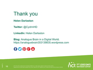 Thank you
Helen Darlaston
Twitter: @CydrinHD
LinkedIn: Helen Darlaston
Blog: Analogue Brain in a Digital World.
https://analoguebrain353139835.wordpress.com
Des971-i
18 © NCT 2018. NCT is a trading name of The National Childbirth Trust. Limited company registered in England and Wales: 2370573.
Registered office: 30 Euston Square, Stephenson Way, London, England NW1 2FB. Registered charity in England and Wales: 801395 and Scotland: SC041592.
 