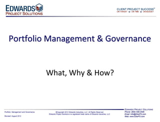 (800) 556-2506                  www.Edwards-Ind.com




     Portfolio Management & Governance


                                              What, Why & How?



                                                                                                                                    EDWARDS PROJECT SOLUTIONS
Portfolio Management and Governance                     ©Copyright 2012 Edwards Industries, LLC. All Rights Reserved.               Phone: (800) 556-2506
                                                 Edwards Project Solutions is a registered trade name of Edwards Industries, LLC.   Email: Info@EdwPS.com
Revised: August 2012                                                                                                                Web: www.EdwPS.com
 