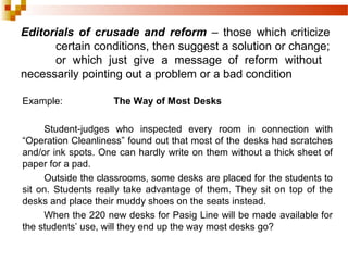Editorials of crusade and reform – those which criticize
certain conditions, then suggest a solution or change;
or which just give a message of reform without
necessarily pointing out a problem or a bad condition
Example: The Way of Most Desks
Student-judges who inspected every room in connection with
“Operation Cleanliness” found out that most of the desks had scratches
and/or ink spots. One can hardly write on them without a thick sheet of
paper for a pad.
Outside the classrooms, some desks are placed for the students to
sit on. Students really take advantage of them. They sit on top of the
desks and place their muddy shoes on the seats instead.
When the 220 new desks for Pasig Line will be made available for
the students’ use, will they end up the way most desks go?
 