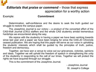 Editorials that praise or commend – those that express
appreciation for a worthy action
Example: Commitment
Determination, self-confidence and the desire to seek the truth guided our
struggle to restore the campus paper.
The Josephine Journal is our victory – a product of the concerted effort of the
CAS-Wall Journal (CWJ) staffers and the whole CAS studentry amidst tremendous
hardships we encountered along the way.
We rejoice with the studentry in having a paper we have been working towards
since last year and a paper we have been longing for since the CAS-JO Chronicle
ceased publication. We are hoping that this paper will serve as our voice in upholding
the students’ interests which shall be guided by the principles of truth, justice,
freedom and democracy.
Together, we have won a venue to voice out our grievances, victories, opinions
and ideas. Together we will uphold the freedom of speech in strengthening the unity
of the studentry in responding to the call of our times. Together we will protect the
rights we have acquired through our struggle.
This is the commitment of the Josephine Journal.
- Josephine Journal
St. Joseph’s College
 