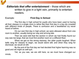 Editorials that offer entertainment – those which are
written to give in a light vein, primarily to entertain
readers.
Example: First Day in School
The first day in high school for pupils who have been used to having
all their classes in a single room is rather like their first day in a big city crowded
with different kinds of people. There is confusion and a bewildered cry never
heard of before.
On our own first day in high school, we were elbowed about from one
room to another, usually losing our way and arriving late.
Then we were told that the section in which we had finally found our
way was too large, that we must find another room on a different floor.
When we got on the wrong stairway, the older pupils laughed. When
bells rang for classes to begin, we would stand still; and when they rang for
dismissal, we would sit still.
By the end of the first day we had decided that higher learning was no
good and we might as well quit.
Yet, as you see, we are still here; so we must have changed our
minds.
 