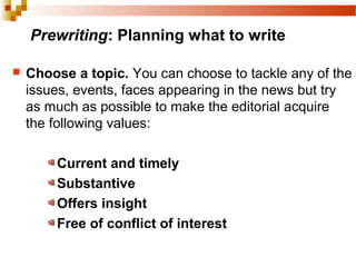 Prewriting: Planning what to write
 Choose a topic. You can choose to tackle any of the
issues, events, faces appearing in the news but try
as much as possible to make the editorial acquire
the following values:
Current and timely
Substantive
Offers insight
Free of conflict of interest
 