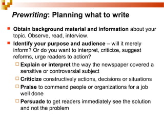 Prewriting: Planning what to write
 Obtain background material and information about your
topic. Observe, read, interview.
 Identify your purpose and audience – will it merely
inform? Or do you want to interpret, criticize, suggest
reforms, urge readers to action?
 Explain or interpret the way the newspaper covered a
sensitive or controversial subject
 Criticize constructively actions, decisions or situations
 Praise to commend people or organizations for a job
well done
 Persuade to get readers immediately see the solution
and not the problem
 