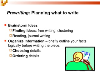 Prewriting: Planning what to write
 Brainstorm Ideas
 Finding ideas: free writing, clustering
 Reading, journal writing
 Organize Information – briefly outline your facts
logically before writing the piece.
 Choosing details
 Ordering details
 