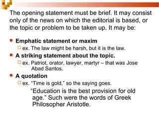 The opening statement must be brief. It may consist
only of the news on which the editorial is based, or
the topic or problem to be taken up. It may be:
 Emphatic statement or maxim
 ex. The law might be harsh, but it is the law.
 A striking statement about the topic.
 ex. Patriot, orator, lawyer, martyr – that was Jose
Abad Santos.
 A quotation
 ex. “Time is gold,” so the saying goes.
“Education is the best provision for old
age.” Such were the words of Greek
Philosopher Aristotle.
 