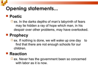 Opening statements...
 Poetic
 ex. In the darks depths of man’s labyrinth of fears
may lie hidden a ray of hope which man, in his
despair over other problems, may have overlooked.
 Prophecy
 ex. If nothing is done, we will wake up one day to
find that there are not enough schools for our
children.
 Reaction
 ex. Never has the government been so concerned
with labor as it is now.
 