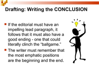 Drafting: Writing the CONCLUSION
 If the editorial must have an
impelling lead paragraph, it
follows that it must also have a
good ending - one that could
literally clinch the “ballgame.”
 The writer must remember that
the most emphatic positions
are the beginning and the end.
 
