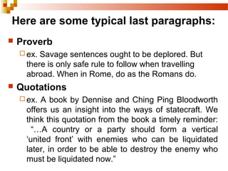 Here are some typical last paragraphs:
 Proverb
 ex. Savage sentences ought to be deplored. But
there is only safe rule to follow when travelling
abroad. When in Rome, do as the Romans do.
 Quotations
 ex. A book by Dennise and Ching Ping Bloodworth
offers us an insight into the ways of statecraft. We
think this quotation from the book a timely reminder:
“…A country or a party should form a vertical
‘united front’ with enemies who can be liquidated
later, in order to be able to destroy the enemy who
must be liquidated now.”
 