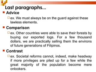 Last paragraphs...
 Advice
 ex. We must always be on the guard against these
lawless elements.
 Comparison
 ex. Other countries were able to save their forests by
buying our exported logs. For a few thousand
dollars, we are practically selling them the environs
of future generations of Filipinos.
 Contrast
 ex. Societal reforms cannot, indeed, make headway
if more privileges are piled up for a few while the
great majority of the population become mere
onlookers.
 