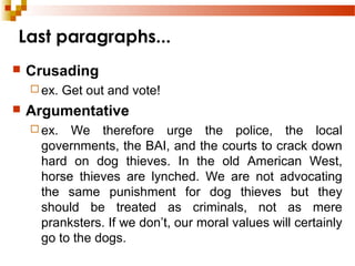 Last paragraphs...
 Crusading
 ex. Get out and vote!
 Argumentative
 ex. We therefore urge the police, the local
governments, the BAI, and the courts to crack down
hard on dog thieves. In the old American West,
horse thieves are lynched. We are not advocating
the same punishment for dog thieves but they
should be treated as criminals, not as mere
pranksters. If we don’t, our moral values will certainly
go to the dogs.
 