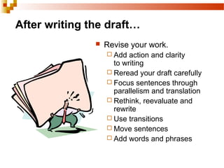 After writing the draft…
 Revise your work.
 Add action and clarity
to writing
 Reread your draft carefully
 Focus sentences through
parallelism and translation
 Rethink, reevaluate and
rewrite
 Use transitions
 Move sentences
 Add words and phrases
 