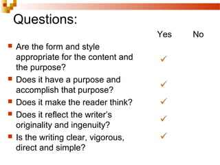 Questions:
 Are the form and style
appropriate for the content and
the purpose?
 Does it have a purpose and
accomplish that purpose?
 Does it make the reader think?
 Does it reflect the writer’s
originality and ingenuity?
 Is the writing clear, vigorous,
direct and simple?
Yes No





 