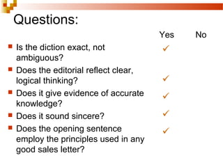 Questions:
 Is the diction exact, not
ambiguous?
 Does the editorial reflect clear,
logical thinking?
 Does it give evidence of accurate
knowledge?
 Does it sound sincere?
 Does the opening sentence
employ the principles used in any
good sales letter?
Yes No





 