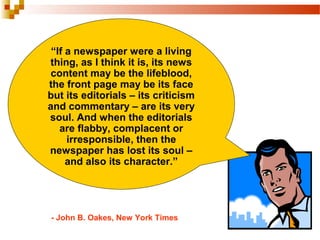 “If a newspaper were a living
thing, as I think it is, its news
content may be the lifeblood,
the front page may be its face
but its editorials – its criticism
and commentary – are its very
soul. And when the editorials
are flabby, complacent or
irresponsible, then the
newspaper has lost its soul –
and also its character.”
- John B. Oakes, New York Times
 