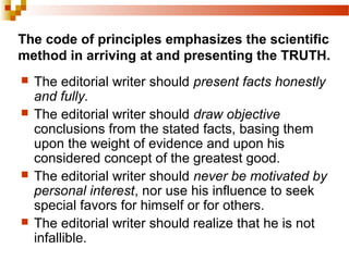 The code of principles emphasizes the scientific
method in arriving at and presenting the TRUTH.
 The editorial writer should present facts honestly
and fully.
 The editorial writer should draw objective
conclusions from the stated facts, basing them
upon the weight of evidence and upon his
considered concept of the greatest good.
 The editorial writer should never be motivated by
personal interest, nor use his influence to seek
special favors for himself or for others.
 The editorial writer should realize that he is not
infallible.
 
