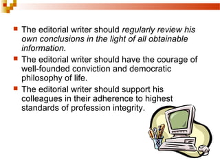  The editorial writer should regularly review his
own conclusions in the light of all obtainable
information.
 The editorial writer should have the courage of
well-founded conviction and democratic
philosophy of life.
 The editorial writer should support his
colleagues in their adherence to highest
standards of profession integrity.
 