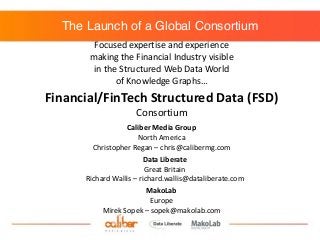 The Launch of a Global Consortium
Focused	
  expertise	
  and	
  experience	
  
making	
  the	
  Financial	
  Industry	
  visible	
  	
  
in	
  the	
  Structured	
  Web	
  Data	
  World	
  	
  
of	
  Knowledge	
  Graphs…
Caliber	
  Media	
  Group	
  
North	
  America	
  
Christopher	
  Regan	
  –	
  chris@calibermg.com
Data	
  Liberate	
  
Great	
  Britain	
  
Richard	
  Wallis	
  –	
  richard.wallis@dataliberate.com
MakoLab	
  
Europe	
  
Mirek	
  Sopek	
  –	
  sopek@makolab.com	
  
Financial/FinTech	
  Structured	
  Data	
  (FSD)	
  
Consortium
 