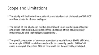 Scope and Limitations
• The study will be limited to academics and students at University of DA-IICT
and few students of near colleges.
• The result of the study can not be generalized to all institutions of higher
and other technical educational centres because of the constraints of
infrastructure and technology accessibility .
• The predictive power of any user acceptance model is not 100% efficient,
for example UTAUT model was only able to correctly predict 70% of all
cases surveyed, therefore 30% of cases will not be correctly predicted.
 