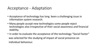 Acceptance - Adaptation
• Acceptance of technology has long been a challenging issue in
information system research.
• Many people accept new technologies some people reject
technologies also irrespective of their social awareness and financial
stability.
• In order to evaluate the acceptance of the technology “Social Factor”
was selected for the studying of impact of social presence on
individual behaviour.
 