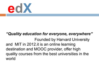 edX
“Quality education for everyone, everywhere”
Founded by Harvard University
and MIT in 2012.it is an online learning
destination and MOOC provider, offer high
quality courses from the best universities in the
world
 