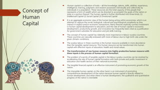 Concept of
Human
Capital
 Human capital is a collection of traits – all the knowledge, talents, skills, abilities, experience,
intelligence, training, judgment, and wisdom possessed individually and collectively by
individuals in a population. These resources are the total capacity of the people that
represents a form of wealth which can be directed to accomplish the goals of the nation or
state or a portion thereof. The human capital is further distributed into three kinds; (1)
Intellectual Capital (2) Social Capital (3) Emotional Capital
 It is an aggregate economic view of the human being acting within economies, which is an
attempt to capture the social, biological, cultural and psychological complexity as they
interact in explicit and/or economic transactions. Many theories explicitly connect investment
in human capital development to education, and the role of human capital in economic
development, productivity growth, and innovation has frequently been cited as a justification
for government subsidies for education and job skills training.
 The concept of human capital has relatively more importance in labour-surplus countries.
These countries are naturally endowed with more of labour due to high birth rate under the
given climatic conditions.
 The surplus labour in these countries is the human resource available in more abundance
than the tangible capital resource. This human resource can be transformed into human
capital with effective inputs of education, health and moral values.
 The transformation of raw human resource into highly productive human resource with
these inputs is the process of human capital formation.
 The problem of scarcity of tangible capital in the labour surplus countries can be resolved by
accelerating the rate of human capital formation with both private and public investment in
education and health sectors of their national economies.
 The tangible financial capital is an effective instrument of promoting economic growth of the
nation.
 The intangible human capital, on the other hand, is an instrument of promoting
comprehensive development of the nation because human capital is directly related to
human development, and when there is human development, the qualitative and quantitative
progress of the nation is inevitable
 