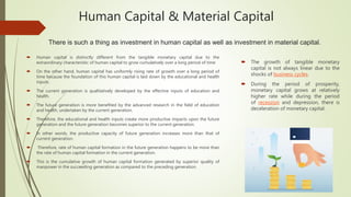 Human Capital & Material Capital
 Human capital is distinctly different from the tangible monetary capital due to the
extraordinary characteristic of human capital to grow cumulatively over a long period of time
 On the other hand, human capital has uniformly rising rate of growth over a long period of
time because the foundation of this human capital is laid down by the educational and health
inputs.
 The current generation is qualitatively developed by the effective inputs of education and
health.
 The future generation is more benefited by the advanced research in the field of education
and health, undertaken by the current generation.
 Therefore, the educational and health inputs create more productive impacts upon the future
generation and the future generation becomes superior to the current generation.
 In other words, the productive capacity of future generation increases more than that of
current generation.
 Therefore, rate of human capital formation in the future generation happens to be more than
the rate of human capital formation in the current generation.
 This is the cumulative growth of human capital formation generated by superior quality of
manpower in the succeeding generation as compared to the preceding generation.
 The growth of tangible monetary
capital is not always linear due to the
shocks of business cycles.
 During the period of prosperity,
monetary capital grows at relatively
higher rate while during the period
of recession and depression, there is
deceleration of monetary capital.
There is such a thing as investment in human capital as well as investment in material capital.
 