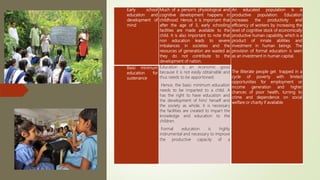 Early school
education and
development of
mind
Much of a person’s physiological and
cognitive development happens in
childhood. Hence, it is important that
after the age of 3, early schooling
facilities are made available to the
child. It is also important to note that
non education leads to severe
imbalances in societies and the
resources of generation are wasted as
they do not contribute to the
development of nation.
An educated population is a
productive population. Education
increases the productivity and
efficiency of workers by increasing the
level of cognitive stock of economically
productive human capability, which is a
product of innate abilities and
investment in human beings. The
provision of formal education is seen
as an investment in human capital.
The illiterate people get trapped in a
cycle of poverty with limited
opportunities for employment or
income generation and higher
chances of poor health, turning to
crime and dependence on social
welfare or charity if available.
Basic minimum
education for
sustenance
Education is an economic good
because it is not easily obtainable and
thus needs to be apportioned.
Hence, the basic minimum education
needs to be imparted to a child. A
has the right to have education and
the development of him/ herself and
the society as whole, it is necessary
the facilities are created to impart the
knowledge and education to the
children.
Formal education is highly
instrumental and necessary to improve
the productive capacity of a
 