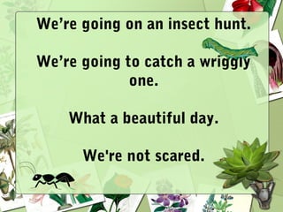 We’re going on an insect hunt.
We’re going to catch a wriggly
one.
What a beautiful day.
We're not scared.
 