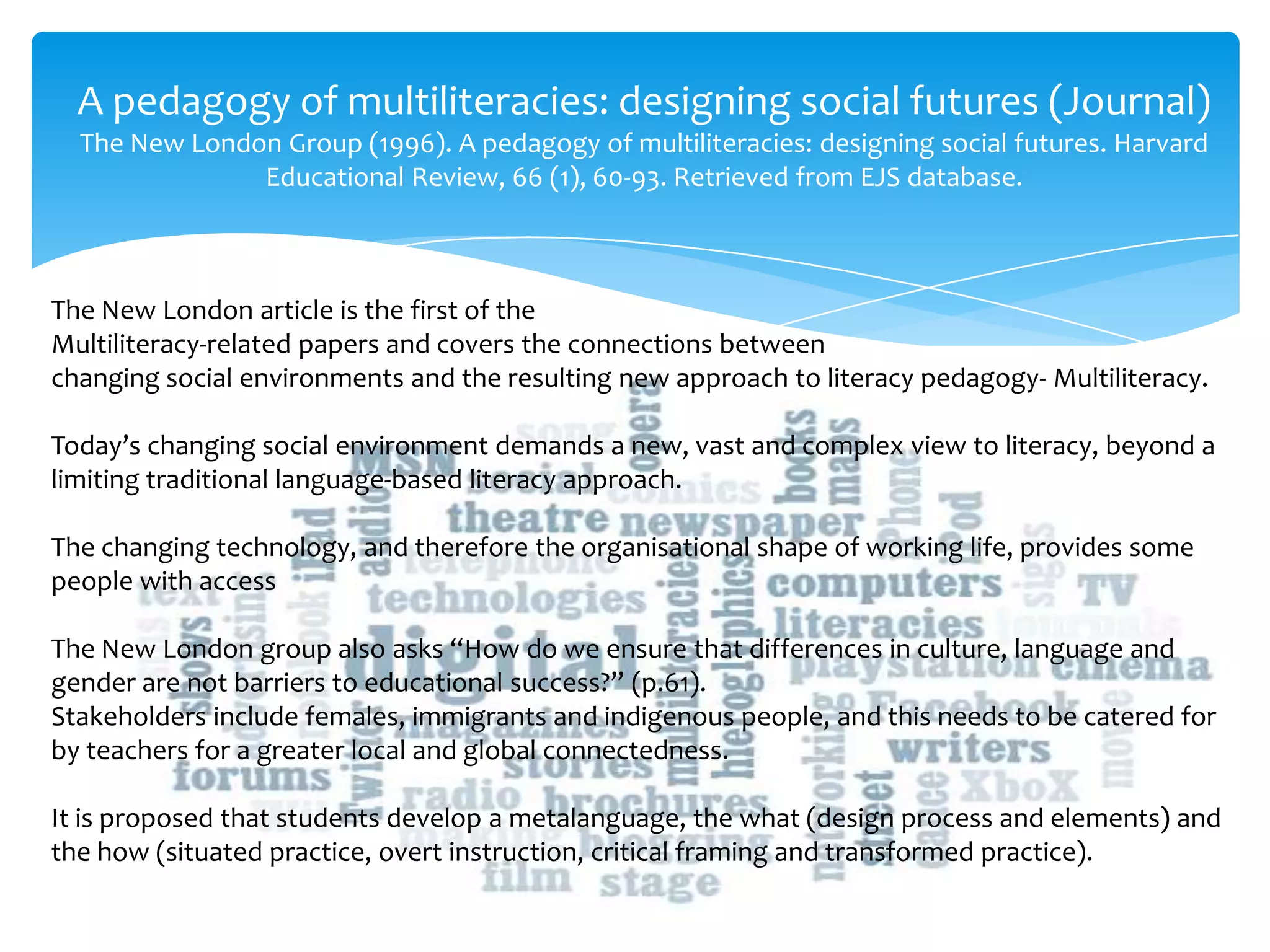 A pedagogy of multiliteracies: designing social futures (Journal)
The New London Group (1996). A pedagogy of multiliteracies: designing social futures. Harvard
Educational Review, 66 (1), 60-93. Retrieved from EJS database.
The New London article is the first of the
Multiliteracy-related papers and covers the connections between
changing social environments and the resulting new approach to literacy pedagogy- Multiliteracy.
Today’s changing social environment demands a new, vast and complex view to literacy, beyond a
limiting traditional language-based literacy approach.
The changing technology, and therefore the organisational shape of working life, provides some
people with access
The New London group also asks “How do we ensure that differences in culture, language and
gender are not barriers to educational success?” (p.61).
Stakeholders include females, immigrants and indigenous people, and this needs to be catered for
by teachers for a greater local and global connectedness.
It is proposed that students develop a metalanguage, the what (design process and elements) and
the how (situated practice, overt instruction, critical framing and transformed practice).
 