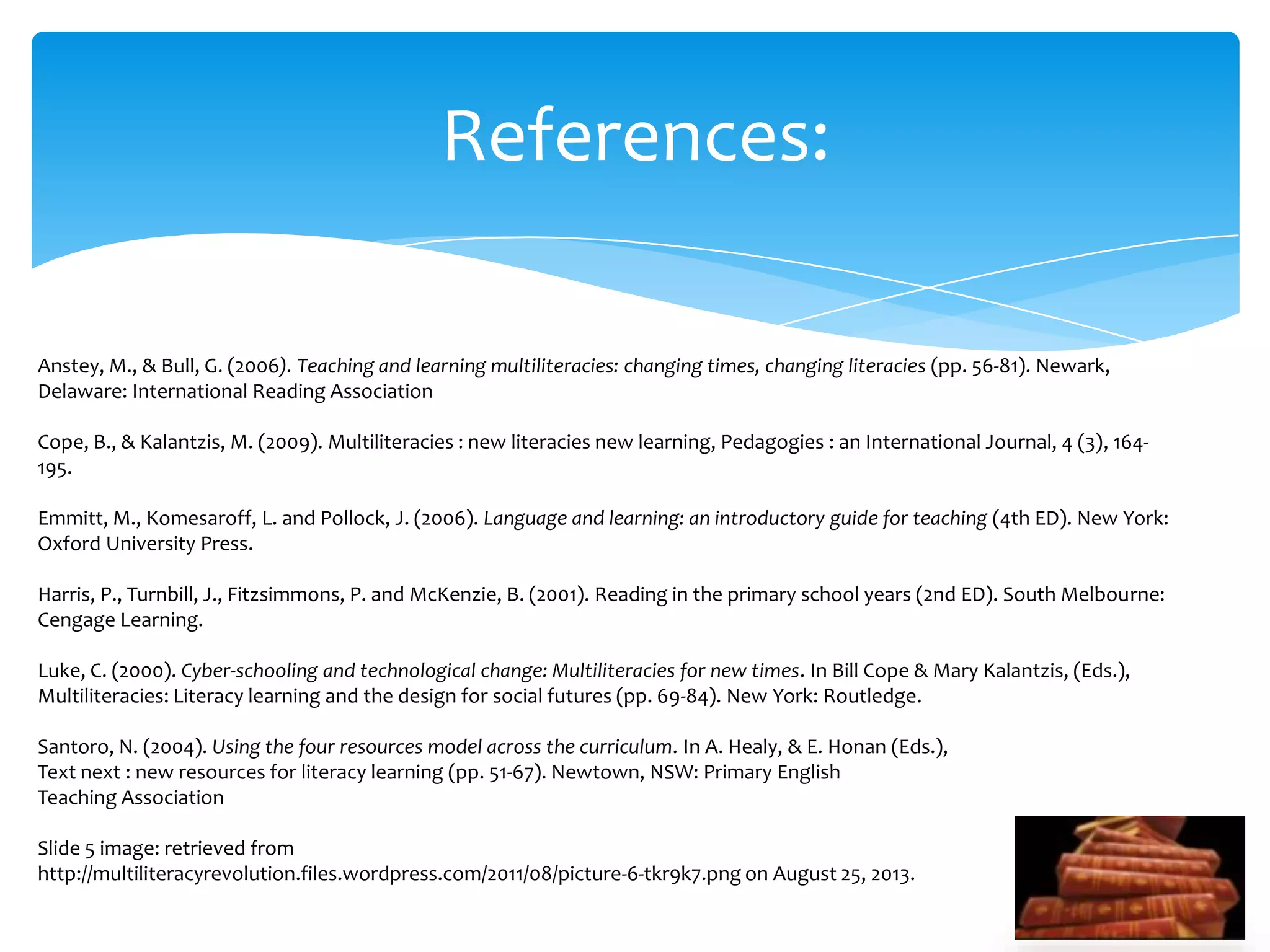 References:
Anstey, M., & Bull, G. (2006). Teaching and learning multiliteracies: changing times, changing literacies (pp. 56-81). Newark,
Delaware: International Reading Association
Cope, B., & Kalantzis, M. (2009). Multiliteracies : new literacies new learning, Pedagogies : an International Journal, 4 (3), 164-
195.
Emmitt, M., Komesaroff, L. and Pollock, J. (2006). Language and learning: an introductory guide for teaching (4th ED). New York:
Oxford University Press.
Harris, P., Turnbill, J., Fitzsimmons, P. and McKenzie, B. (2001). Reading in the primary school years (2nd ED). South Melbourne:
Cengage Learning.
Luke, C. (2000). Cyber-schooling and technological change: Multiliteracies for new times. In Bill Cope & Mary Kalantzis, (Eds.),
Multiliteracies: Literacy learning and the design for social futures (pp. 69-84). New York: Routledge.
Santoro, N. (2004). Using the four resources model across the curriculum. In A. Healy, & E. Honan (Eds.),
Text next : new resources for literacy learning (pp. 51-67). Newtown, NSW: Primary English
Teaching Association
Slide 5 image: retrieved from
http://multiliteracyrevolution.files.wordpress.com/2011/08/picture-6-tkr9k7.png on August 25, 2013.
 