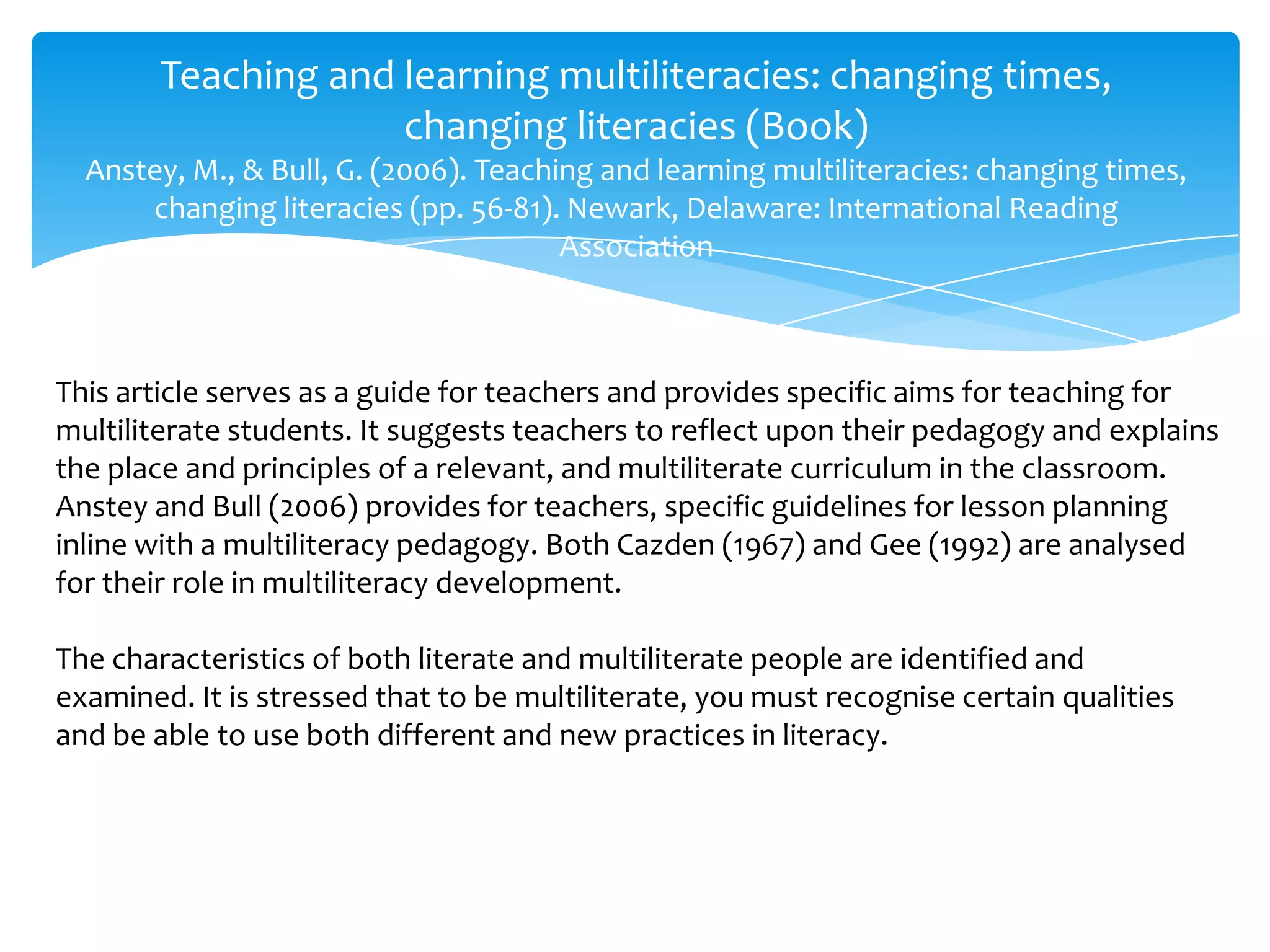 Teaching and learning multiliteracies: changing times,
changing literacies (Book)
Anstey, M., & Bull, G. (2006). Teaching and learning multiliteracies: changing times,
changing literacies (pp. 56-81). Newark, Delaware: International Reading
Association
This article serves as a guide for teachers and provides specific aims for teaching for
multiliterate students. It suggests teachers to reflect upon their pedagogy and explains
the place and principles of a relevant, and multiliterate curriculum in the classroom.
Anstey and Bull (2006) provides for teachers, specific guidelines for lesson planning
inline with a multiliteracy pedagogy. Both Cazden (1967) and Gee (1992) are analysed
for their role in multiliteracy development.
The characteristics of both literate and multiliterate people are identified and
examined. It is stressed that to be multiliterate, you must recognise certain qualities
and be able to use both different and new practices in literacy.
 