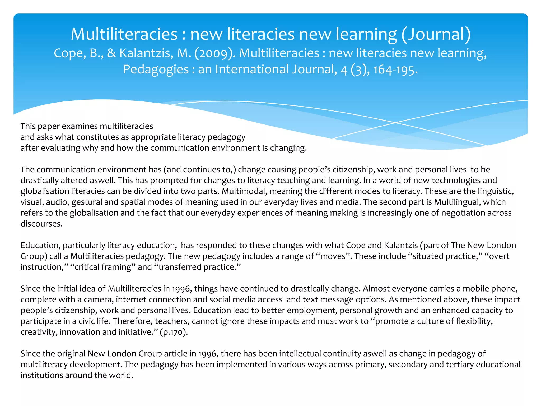 Multiliteracies : new literacies new learning (Journal)
Cope, B., & Kalantzis, M. (2009). Multiliteracies : new literacies new learning,
Pedagogies : an International Journal, 4 (3), 164-195.
This paper examines multiliteracies
and asks what constitutes as appropriate literacy pedagogy
after evaluating why and how the communication environment is changing.
The communication environment has (and continues to,) change causing people’s citizenship, work and personal lives to be
drastically altered aswell. This has prompted for changes to literacy teaching and learning. In a world of new technologies and
globalisation literacies can be divided into two parts. Multimodal, meaning the different modes to literacy. These are the linguistic,
visual, audio, gestural and spatial modes of meaning used in our everyday lives and media. The second part is Multilingual, which
refers to the globalisation and the fact that our everyday experiences of meaning making is increasingly one of negotiation across
discourses.
Education, particularly literacy education, has responded to these changes with what Cope and Kalantzis (part of The New London
Group) call a Multiliteracies pedagogy. The new pedagogy includes a range of “moves”. These include “situated practice,” “overt
instruction,” “critical framing” and “transferred practice.”
Since the initial idea of Multiliteracies in 1996, things have continued to drastically change. Almost everyone carries a mobile phone,
complete with a camera, internet connection and social media access and text message options. As mentioned above, these impact
people’s citizenship, work and personal lives. Education lead to better employment, personal growth and an enhanced capacity to
participate in a civic life. Therefore, teachers, cannot ignore these impacts and must work to “promote a culture of flexibility,
creativity, innovation and initiative.” (p.170).
Since the original New London Group article in 1996, there has been intellectual continuity aswell as change in pedagogy of
multiliteracy development. The pedagogy has been implemented in various ways across primary, secondary and tertiary educational
institutions around the world.
 
