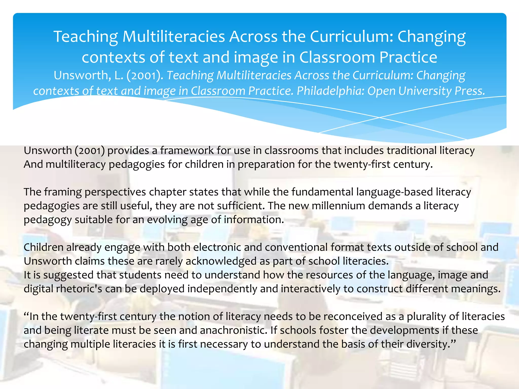 Teaching Multiliteracies Across the Curriculum: Changing
contexts of text and image in Classroom Practice
Unsworth, L. (2001). Teaching Multiliteracies Across the Curriculum: Changing
contexts of text and image in Classroom Practice. Philadelphia: Open University Press.
Unsworth (2001) provides a framework for use in classrooms that includes traditional literacy
And multiliteracy pedagogies for children in preparation for the twenty-first century.
The framing perspectives chapter states that while the fundamental language-based literacy
pedagogies are still useful, they are not sufficient. The new millennium demands a literacy
pedagogy suitable for an evolving age of information.
Children already engage with both electronic and conventional format texts outside of school and
Unsworth claims these are rarely acknowledged as part of school literacies.
It is suggested that students need to understand how the resources of the language, image and
digital rhetoric's can be deployed independently and interactively to construct different meanings.
“In the twenty-first century the notion of literacy needs to be reconceived as a plurality of literacies
and being literate must be seen and anachronistic. If schools foster the developments if these
changing multiple literacies it is first necessary to understand the basis of their diversity.”
 